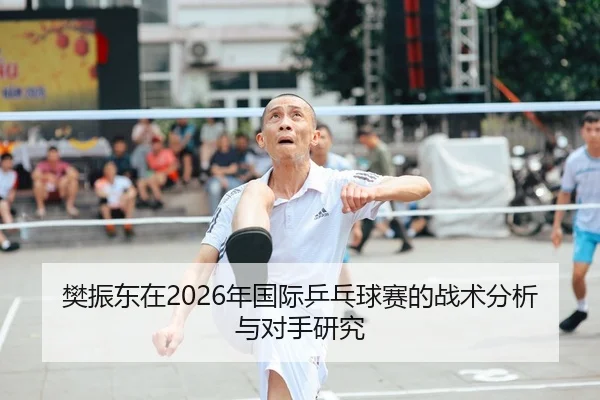 樊振东在2026年国际乒乓球赛的战术分析与对手研究