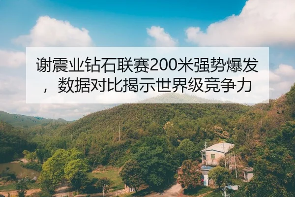 谢震业钻石联赛200米强势爆发，数据对比揭示世界级竞争力