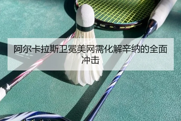 阿尔卡拉斯卫冕美网需化解辛纳的全面冲击
